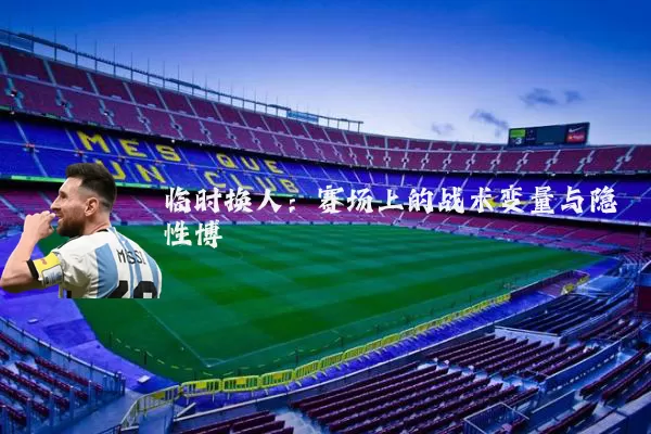 临时换人：赛场上的战术变量与隐性博弈