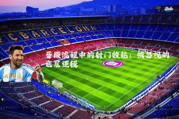 晋级流程中的射门效能：被忽视的底层逻辑