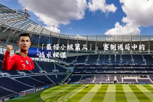 「最好小组第三」:赛制迷局中的战术权谋